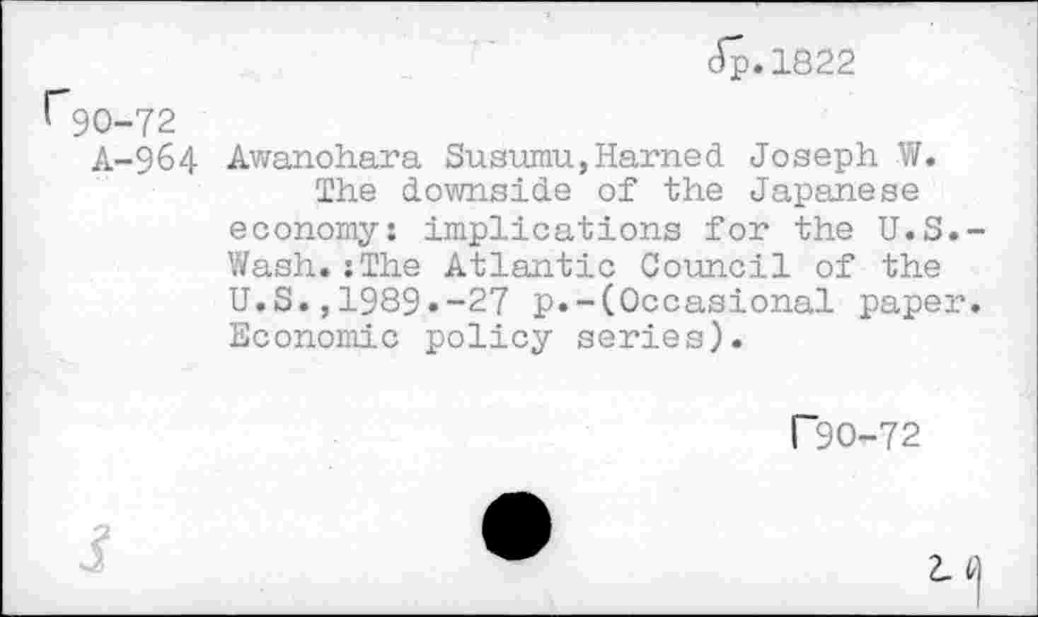 ﻿Jp.1822
r90-72
A-964 Awanohara Susumu,Harried Joseph W.
The downside of the Japanese economy: implications for the U.S.-Wash.;The Atlantic Council of the U.S.,1989.-27 p.-(Occasional paper. Economic policy series).
T90-72
